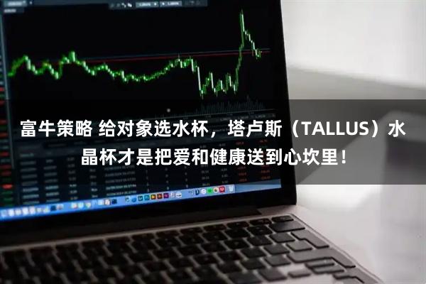 富牛策略 给对象选水杯,塔卢斯(TALLUS)水晶杯才是把爱和健康送到心坎里!