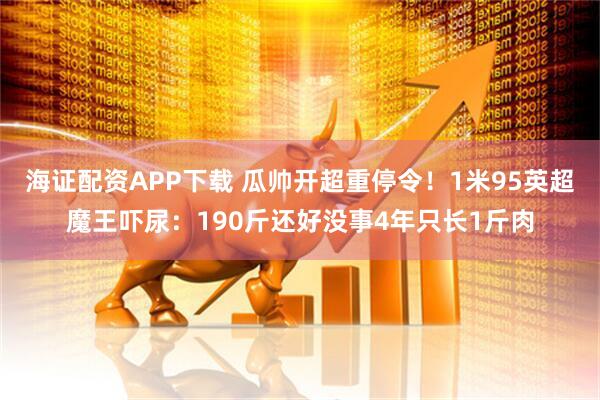 海证配资APP下载 瓜帅开超重停令!1米95英超魔王吓尿:190斤还好没事4年只长1斤肉