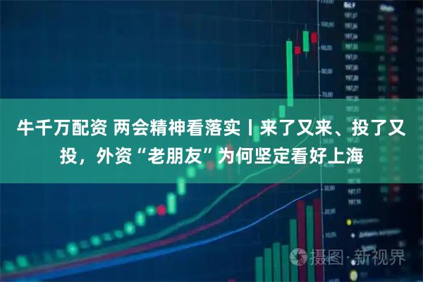牛千万配资 两会精神看落实丨来了又来、投了又投，外资“老朋友”为何坚定看好上海
