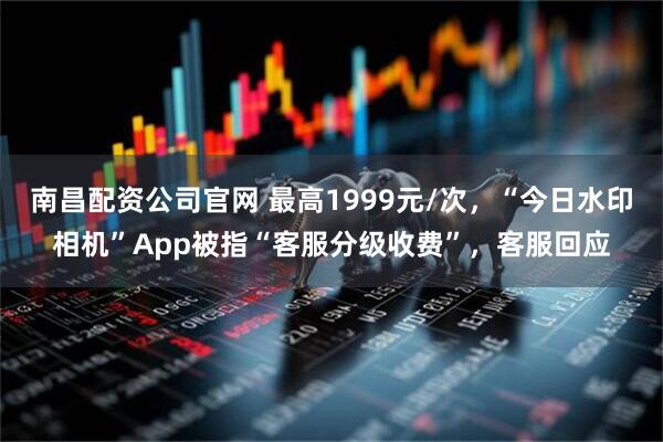 南昌配资公司官网 最高1999元/次，“今日水印相机”App被指“客服分级收费”，客服回应