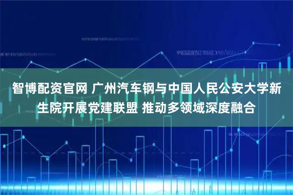 智博配资官网 广州汽车钢与中国人民公安大学新生院开展党建联盟 推动多领域深度融合