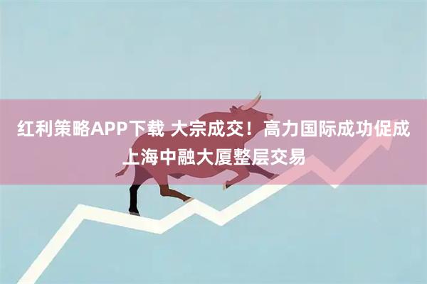红利策略APP下载 大宗成交！高力国际成功促成上海中融大厦整层交易