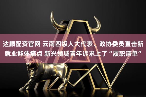 达麟配资官网 云南四级人大代表、政协委员直击新就业群体痛点 新兴领域青年诉求上了“履职清单”