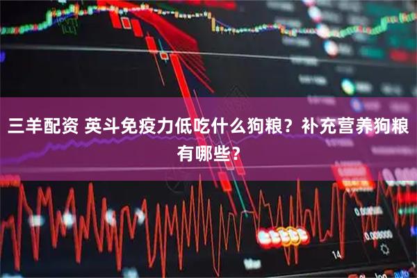 三羊配资 英斗免疫力低吃什么狗粮？补充营养狗粮有哪些？