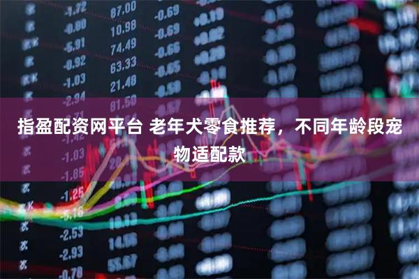 指盈配资网平台 老年犬零食推荐，不同年龄段宠物适配款