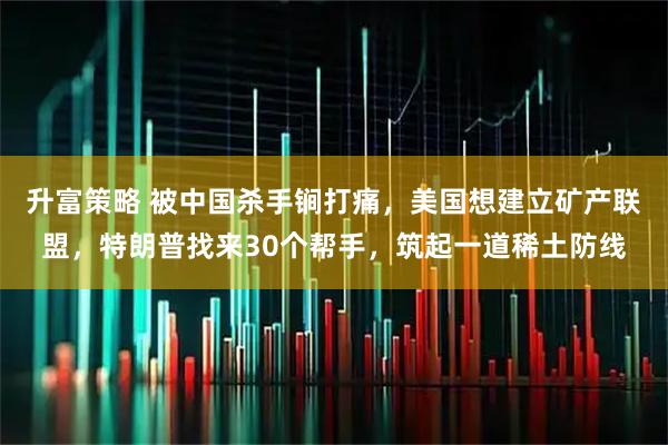 升富策略 被中国杀手锏打痛，美国想建立矿产联盟，特朗普找来30个帮手，筑起一道稀土防线
