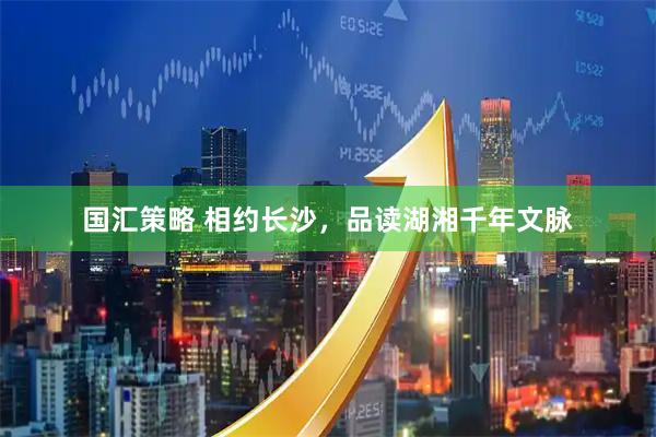 国汇策略 相约长沙，品读湖湘千年文脉
