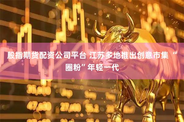 股指期货配资公司平台 江苏多地推出创意市集 “圈粉”年轻一代