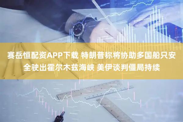 赛岳恒配资APP下载 特朗普称将协助多国船只安全驶出霍尔木兹海峡 美伊谈判僵局持续