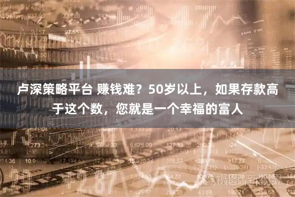 卢深策略平台 赚钱难？50岁以上，如果存款高于这个数，您就是一个幸福的富人