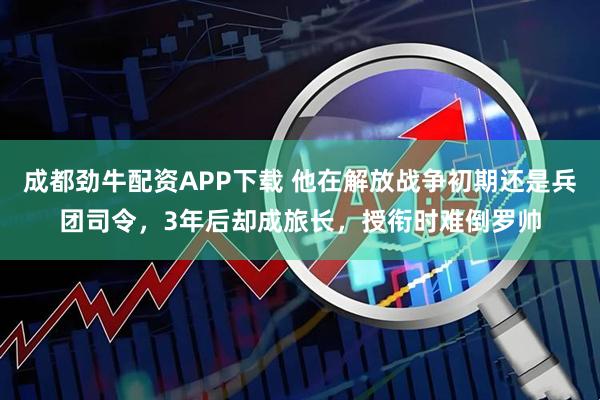 成都劲牛配资APP下载 他在解放战争初期还是兵团司令，3年后却成旅长，授衔时难倒罗帅